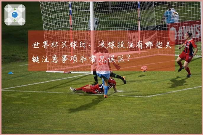 世界杯买球时，滚球投注有哪些关键注意事项和常见误区？