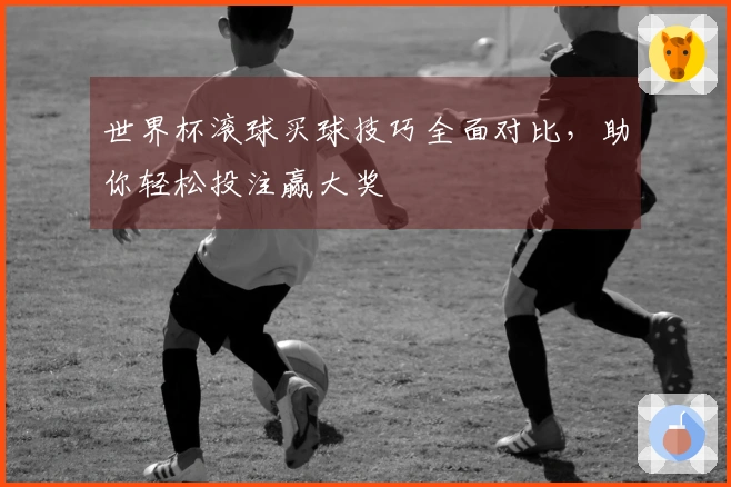 世界杯滚球买球技巧全面对比，助你轻松投注赢大奖